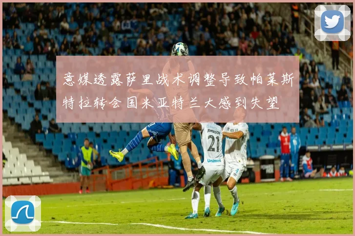 意媒透露萨里战术调整导致帕莱斯特拉转会国米亚特兰大感到失望