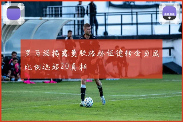 罗马诺揭露曼联格林伍德转会分成比例远超20真相
