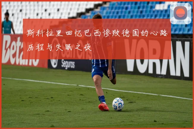 斯科拉里回忆巴西惨败德国的心路历程与失眠之夜