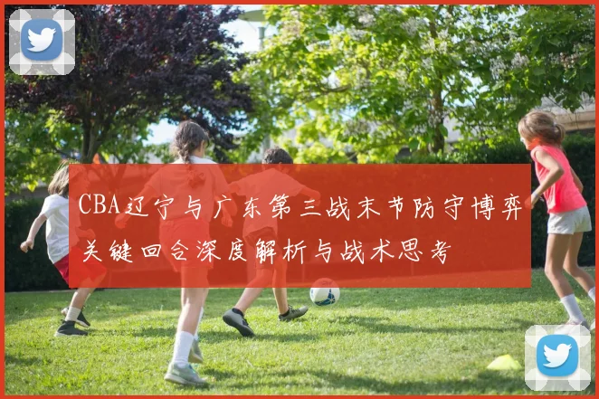 CBA辽宁与广东第三战末节防守博弈关键回合深度解析与战术思考