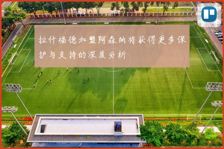 拉什福德加盟阿森纳将获得更多保护与支持的深度分析