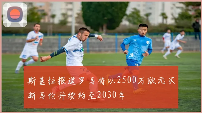斯基拉报道罗马将以2500万欧元买断马伦并续约至2030年