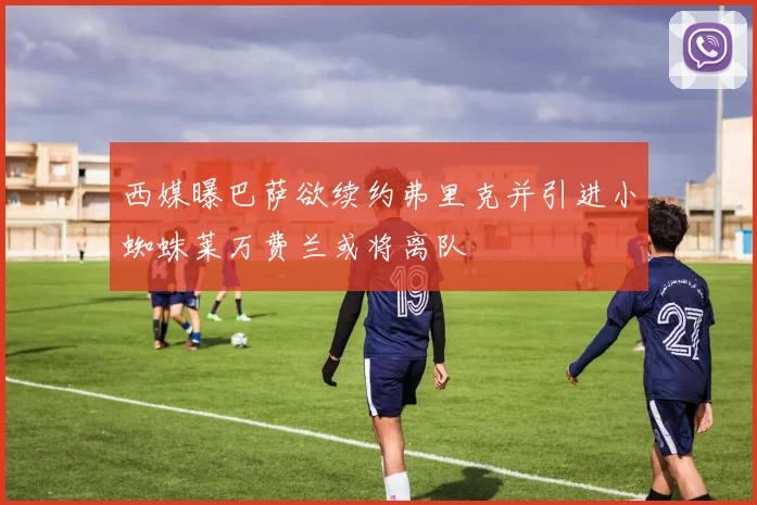 西媒曝巴萨欲续约弗里克并引进小蜘蛛莱万费兰或将离队