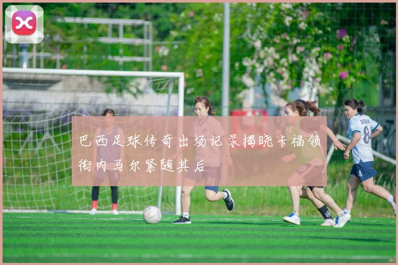 巴西足球传奇出场记录揭晓卡福领衔内马尔紧随其后
