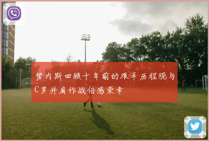 努内斯回顾十年前的艰辛历程现与C罗并肩作战倍感荣幸