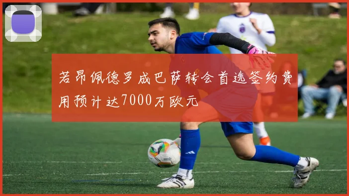 若昂佩德罗成巴萨转会首选签约费用预计达7000万欧元