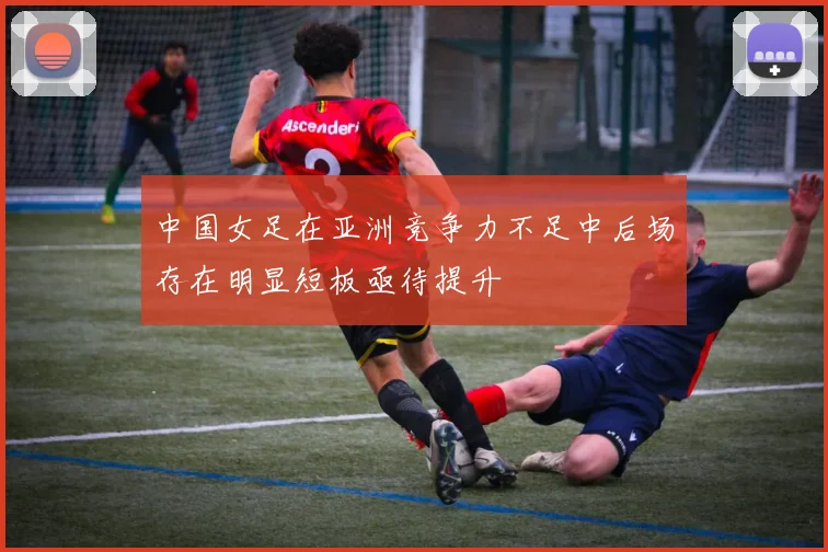 中国女足在亚洲竞争力不足中后场存在明显短板亟待提升