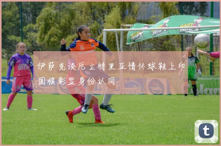 伊萨克谈厄立特里亚情怀球鞋上印国旗彰显身份认同