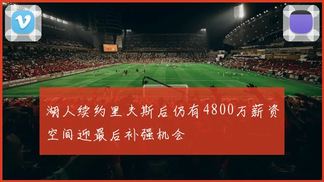 湖人续约里夫斯后仍有4800万薪资空间迎最后补强机会