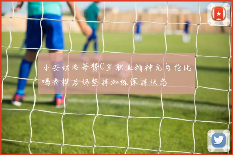 小安切洛蒂赞C罗职业精神无与伦比喝香槟后仍坚持加练保持状态