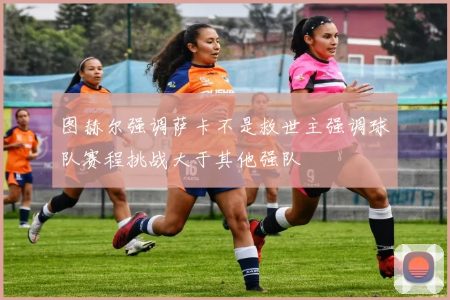 图赫尔强调萨卡不是救世主强调球队赛程挑战大于其他强队