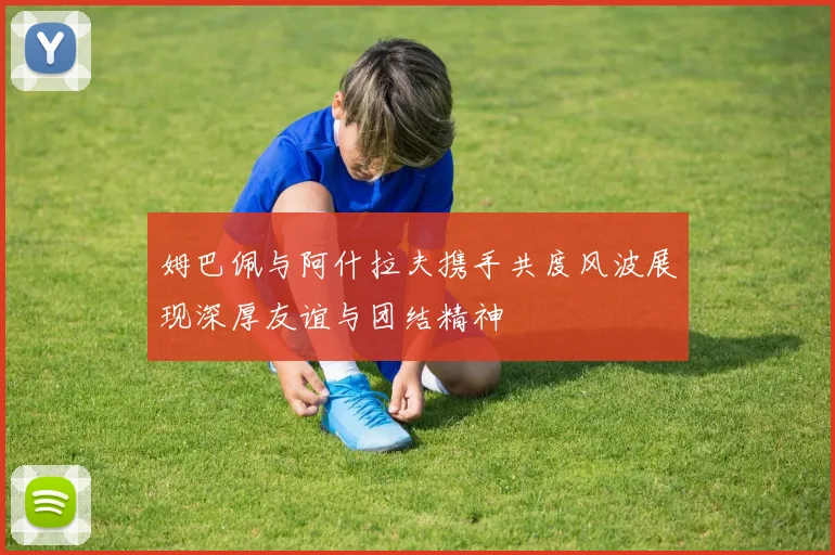 姆巴佩与阿什拉夫携手共度风波展现深厚友谊与团结精神