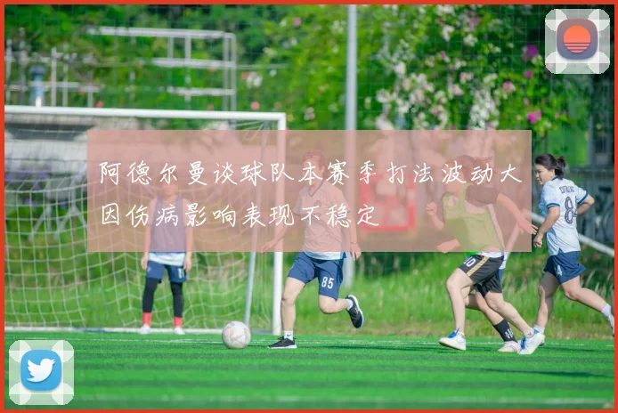 阿德尔曼谈球队本赛季打法波动大因伤病影响表现不稳定