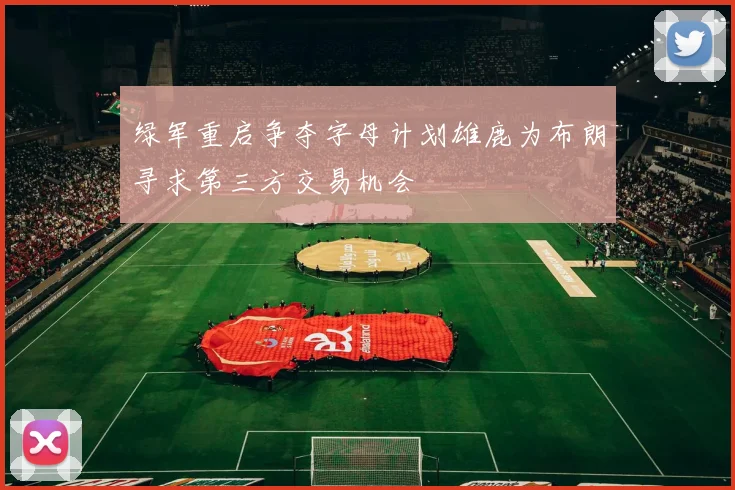 绿军重启争夺字母计划雄鹿为布朗寻求第三方交易机会