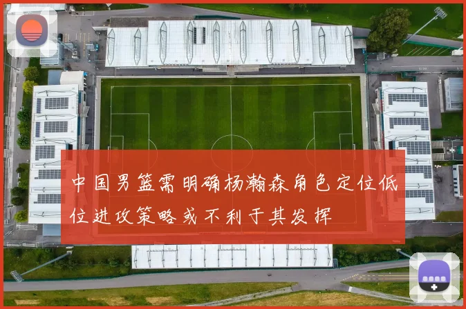 中国男篮需明确杨瀚森角色定位低位进攻策略或不利于其发挥