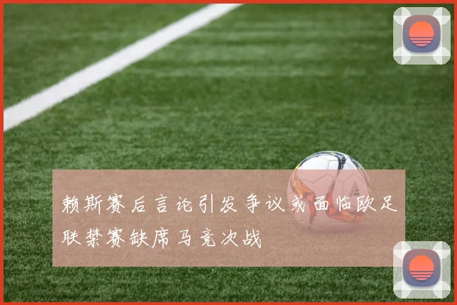赖斯赛后言论引发争议或面临欧足联禁赛缺席马竞次战