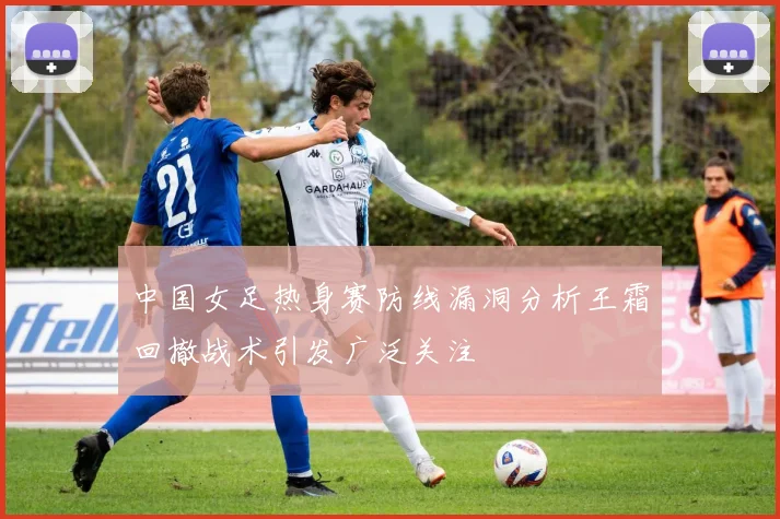 中国女足热身赛防线漏洞分析王霜回撤战术引发广泛关注