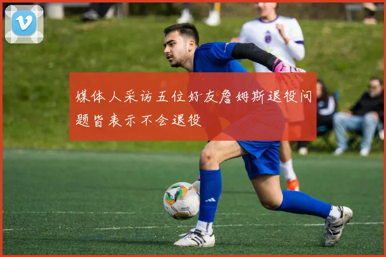 媒体人采访五位好友詹姆斯退役问题皆表示不会退役
