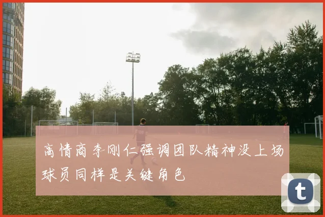 高情商李刚仁强调团队精神没上场球员同样是关键角色