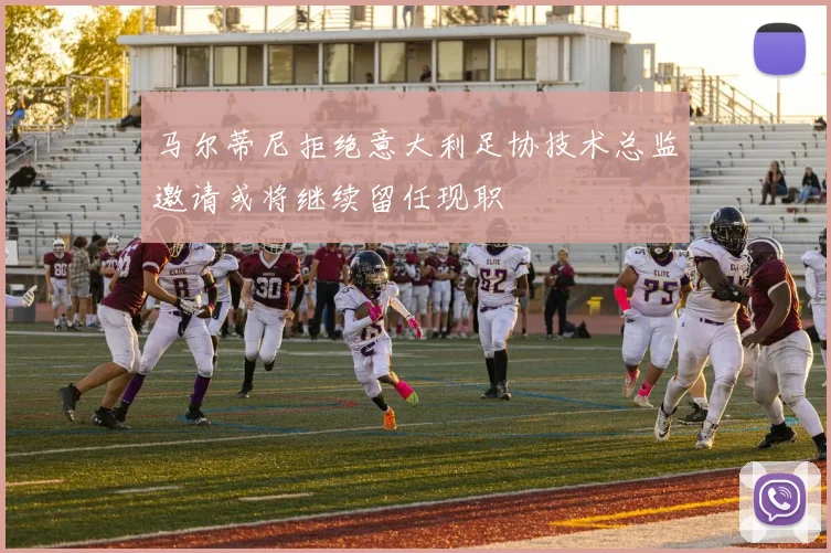 马尔蒂尼拒绝意大利足协技术总监邀请或将继续留任现职