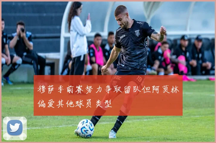 穆萨季前赛努力争取留队但阿莫林偏爱其他球员类型