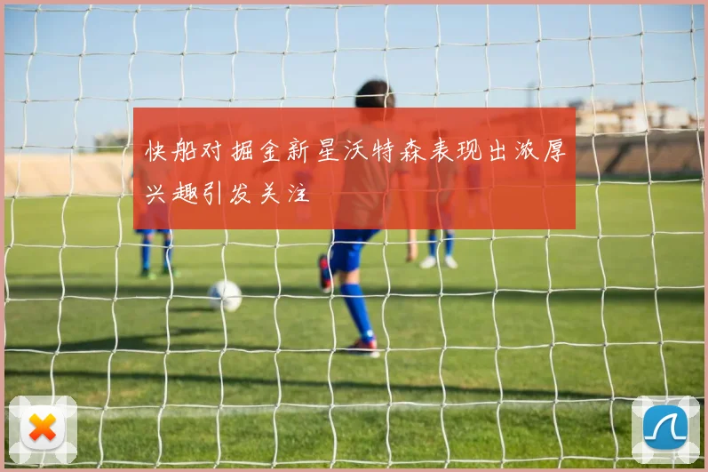 快船对掘金新星沃特森表现出浓厚兴趣引发关注