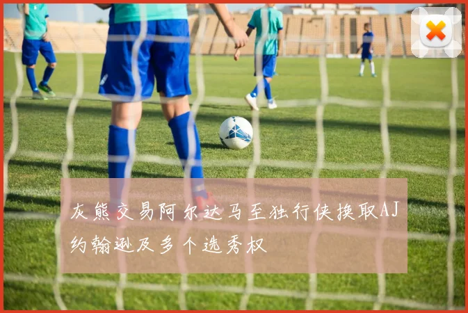 灰熊交易阿尔达马至独行侠换取AJ约翰逊及多个选秀权