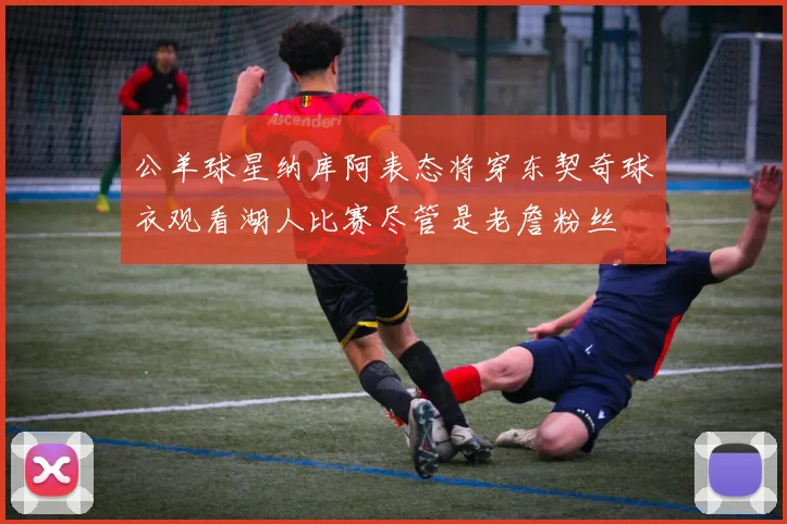 公羊球星纳库阿表态将穿东契奇球衣观看湖人比赛尽管是老詹粉丝
