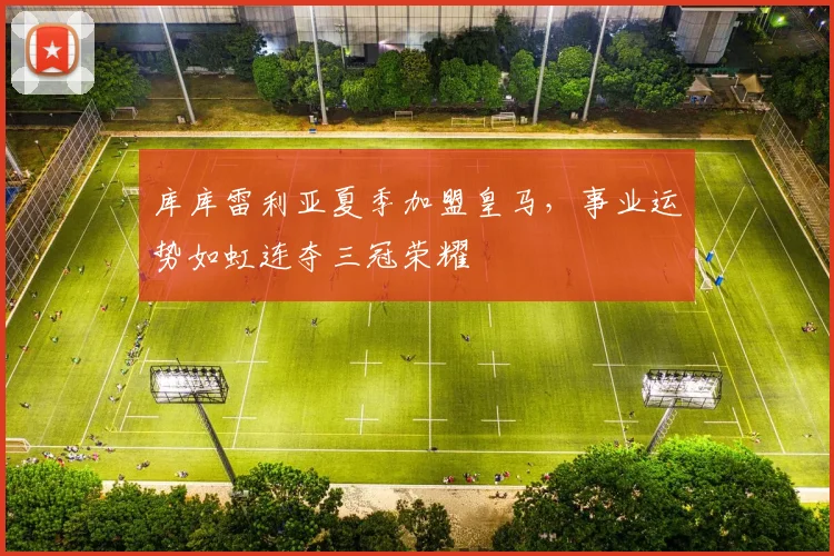 库库雷利亚夏季加盟皇马，事业运势如虹连夺三冠荣耀