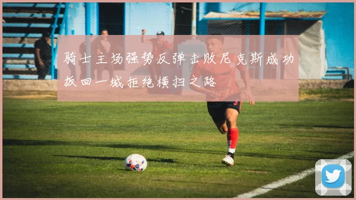 骑士主场强势反弹击败尼克斯成功扳回一城拒绝横扫之路