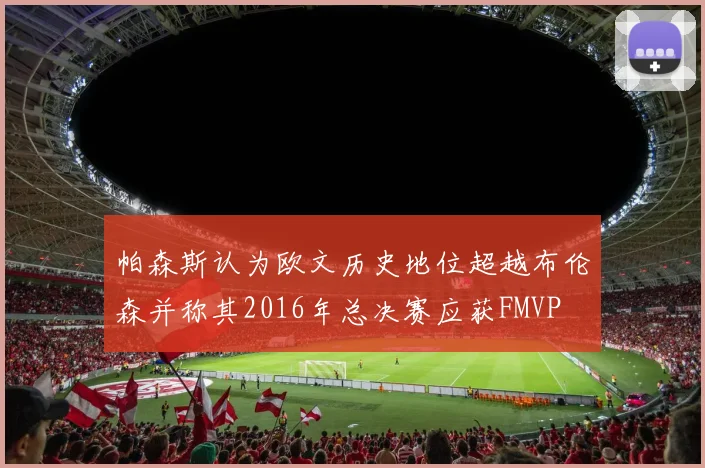 帕森斯认为欧文历史地位超越布伦森并称其2016年总决赛应获FMVP